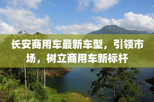 長安商用車最新車型，引領(lǐng)市場(chǎng)，樹立商用車新標(biāo)桿