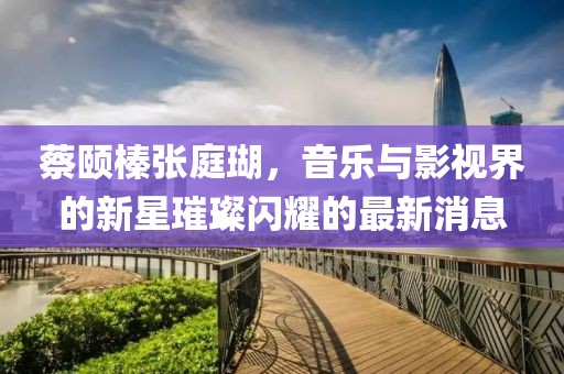 蔡頤榛張庭瑚，音樂與影視界的新星璀璨閃耀的最新消息