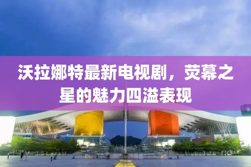 沃拉娜特最新電視劇，熒幕之星的魅力四溢表現(xiàn)